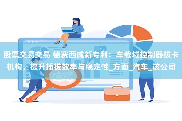 股票交易交易 德赛西威新专利：车载域控制器拔卡机构，提升插拔效率与稳定性_方面_汽车_该公司
