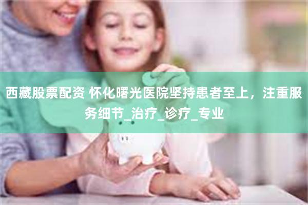 西藏股票配资 怀化曙光医院坚持患者至上，注重服务细节_治疗_