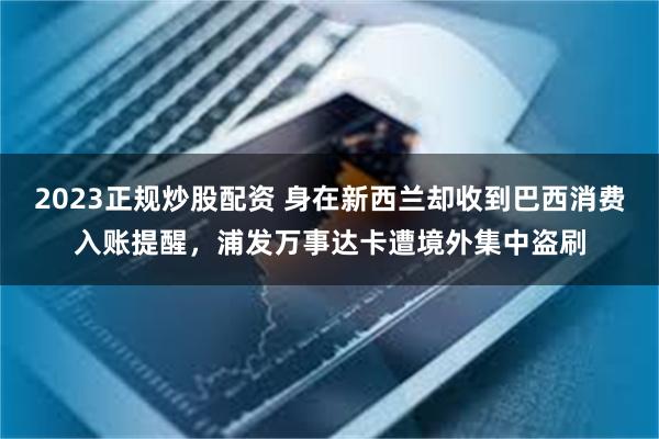 2023正规炒股配资 身在新西兰却收到巴西消费入账提醒，浦发万事达卡遭境外集中盗刷