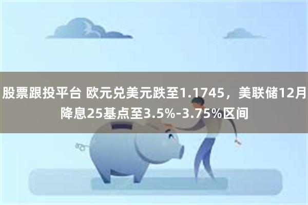 股票跟投平台 欧元兑美元跌至1.1745，美联储12月降息25基点至3.5%-3.75%区间
